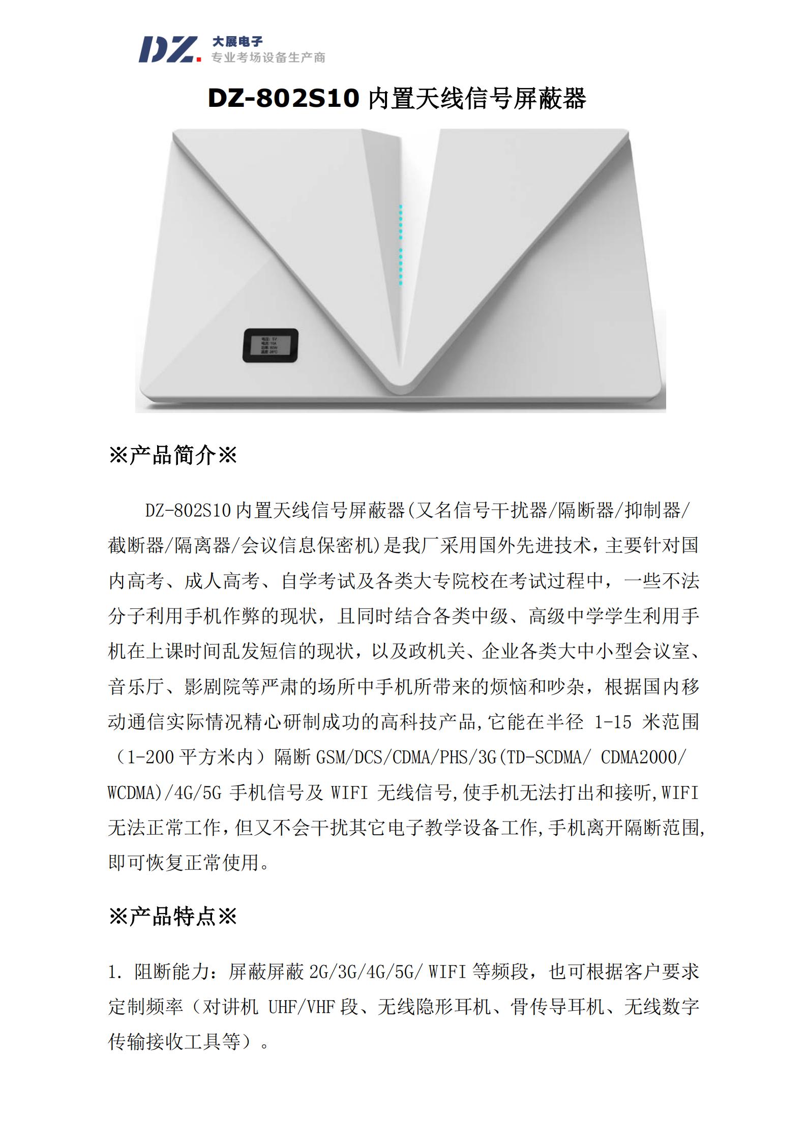 DZ-802S10 內(nèi)置天線信號(hào)屏蔽器(又名信號(hào)干擾器/隔斷器/抑制器/
截?cái)嗥?隔離器/會(huì)議信息保密機(jī))是我廠采用國(guó)外先進(jìn)技術(shù)，主要針對(duì)國(guó)
內(nèi)高考、成人高考、自學(xué)考試及各類大專院校在考試過程中，一些不法
分子利用手機(jī)作弊的現(xiàn)狀，且同時(shí)結(jié)合各類中級(jí)、高級(jí)中學(xué)學(xué)生利用手
機(jī)在上課時(shí)間亂發(fā)短信的現(xiàn)狀，以及政機(jī)關(guān)、企業(yè)各類大中小型會(huì)議室、
音樂廳、影劇院等嚴(yán)肅的場(chǎng)所中手機(jī)所帶來的煩惱和吵雜，根據(jù)國(guó)內(nèi)移
動(dòng)通信實(shí)際情況精心研制成功的高科技產(chǎn)品,它能在半徑 1-15 米范圍
（1-200 平方米內(nèi)）隔斷 GSM/DCS/CDMA/PHS/3G(TD-SCDMA/ CDMA2000/
WCDMA)/4G/5G 手機(jī)信號(hào)及 WIFI 無線信號(hào),使手機(jī)無法打出和接聽,WIFI
無法正常工作，但又不會(huì)干擾其它電子教學(xué)設(shè)備工作,手機(jī)離開隔斷范圍,
即可恢復(fù)正常使用