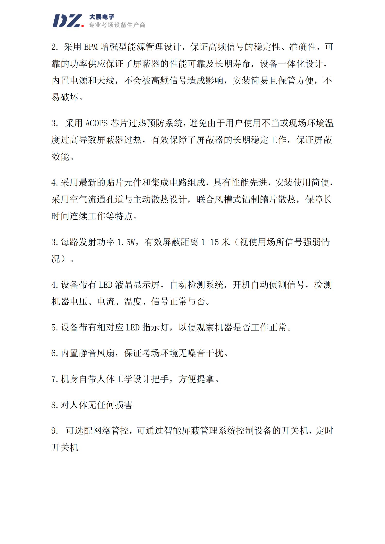 采用 EPM 增強(qiáng)型能源管理設(shè)計(jì)，保證高頻信號(hào)的穩(wěn)定性、準(zhǔn)確性，可
靠的功率供應(yīng)保證了屏蔽器的性能可靠及長(zhǎng)期壽命，設(shè)備一體化設(shè)計(jì)，
內(nèi)置電源和天線，不會(huì)被高頻信號(hào)造成影響，安裝簡(jiǎn)易且保管方便，不
易破壞。
3. 采用 ACOPS 芯片過熱預(yù)防系統(tǒng)，避免由于用戶使用不當(dāng)或現(xiàn)場(chǎng)環(huán)境溫
度過高導(dǎo)致屏蔽器過熱，有效保障了屏蔽器的長(zhǎng)期穩(wěn)定工作，保證屏蔽
效能。
4.采用最新的貼片元件和集成電路組成，具有性能先進(jìn)，安裝使用簡(jiǎn)便，
采用空氣流通孔道與主動(dòng)散熱設(shè)計(jì)，聯(lián)合風(fēng)槽式鋁制鰭片散熱，保障長(zhǎng)
時(shí)間連續(xù)工作等特點(diǎn)。
3.每路發(fā)射功率 1.5W，有效屏蔽距離 1-15 米（視使用場(chǎng)所信號(hào)強(qiáng)弱情
況）。
4.設(shè)備帶有 LED 液晶顯示屏，自動(dòng)檢測(cè)系統(tǒng)，開機(jī)自動(dòng)偵測(cè)信號(hào)，檢測(cè)
機(jī)器電壓、電流、溫度、信號(hào)正常與否。
5.設(shè)備帶有相對(duì)應(yīng) LED 指示燈，以便觀察機(jī)器是否工作正常。
6.內(nèi)置靜音風(fēng)扇，保證考場(chǎng)環(huán)境無噪音干擾。
7.機(jī)身自帶人體工學(xué)設(shè)計(jì)把手，方便提拿。
8.對(duì)人體無任何損害
9. 可選配網(wǎng)絡(luò)管