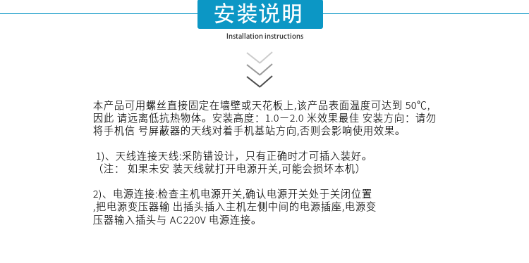 安裝說明
本產(chǎn)品可用螺絲直接固定在墻壁或天花板上,該產(chǎn)品表面溫度可達(dá)到50℃,因此請(qǐng)遠(yuǎn)離低抗熱物體。安裝高度：1.0－2.0米效果最佳 安裝方向：請(qǐng)勿將手機(jī)信號(hào)屏蔽器的天線對(duì)著手機(jī)基站方向,否則會(huì)影響使用效果。

1)、天線連接天線:采防錯(cuò)設(shè)計(jì)，只有正確時(shí)才可插入裝好。（注：  如果未安裝天線就打開電源開關(guān),可能會(huì)損壞本機(jī)）
2)、電源連接:檢查主機(jī)電源開關(guān),確認(rèn)電源開關(guān)處于關(guān)閉位置,把電源變壓器輸出插頭插入主機(jī)左側(cè)中間的電源插座,電源變壓器輸入插頭與AC220V電源連接。

