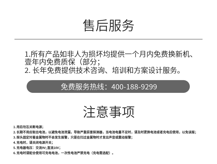 1. 用后勿忘關(guān)斷電源；
2. 長期不用應(yīng)取出電池，以避免電池泄漏，導(dǎo)致嚴(yán)重?fù)p害探測器，當(dāng)電池電量不足時，請及時更換電池或者充電后使用，以免誤報；
3. 探頭固定對著金屬物時不會發(fā)生報警，只是在掃過金屬物時才發(fā)出聲音或震動報警；
4. 充電時，請關(guān)閉電源開關(guān)；
5. 充電器電壓：交流9V; 直流10V；
6. 充電時請配合使用可充電電池，一次性電池嚴(yán)禁充電（充電需選配）。