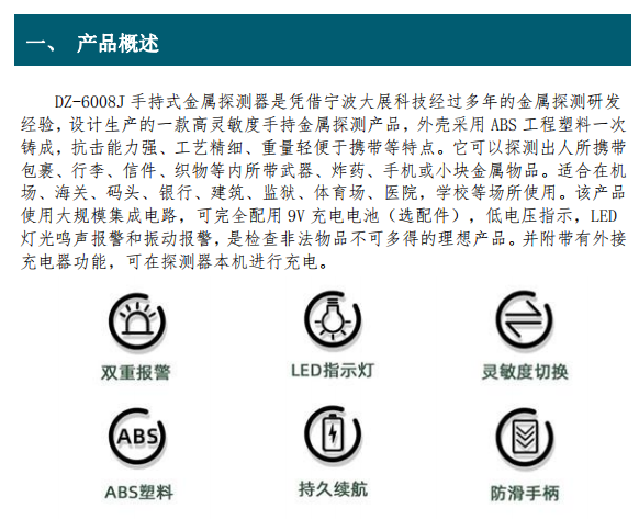DZ-6008J 手持式金屬探測(cè)器是憑借寧波大展科技經(jīng)過(guò)多年的金屬探測(cè)研發(fā) 經(jīng)驗(yàn)，設(shè)計(jì)生產(chǎn)的一款高靈敏度手持金屬探測(cè)產(chǎn)品，外殼采用 ABS 工程塑料一次 鑄成，抗擊能力強(qiáng)、工藝精細(xì)、重量輕便于攜帶等特點(diǎn)。它