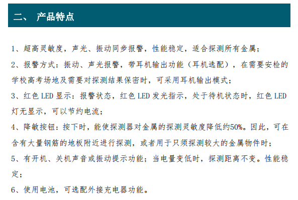 超高靈敏度，聲光、振動(dòng)同步報(bào)警，性能穩(wěn)定，適合探測(cè)所有金屬； 2、報(bào)警方式：振動(dòng)、聲光報(bào)警，帶耳機(jī)輸出功能（耳機(jī)選配），在需要安檢的 學(xué)校高考場(chǎng)地及需要對(duì)探測(cè)結(jié)果保密時(shí)，可采用耳機(jī)輸出模式； 3、紅色 LED 顯示：報(bào)警狀態(tài)，紅色 LED 發(fā)光指示，處于待機(jī)狀態(tài)時(shí)，紅色 LED 燈無(wú)顯示，可以節(jié)約電流； 4、降敏按鈕：按下時(shí)，能使探測(cè)器對(duì)金屬的探測(cè)靈敏度降低約50%。因此，可在 含有大量鋼筋的地板附近進(jìn)行探測(cè)，或者用于只須探測(cè)較大的金屬物件時(shí)； 5、有開(kāi)機(jī)、關(guān)機(jī)聲音或振動(dòng)提示功能；當(dāng)電量變低時(shí)，探測(cè)距離不變。性能穩(wěn) 定；6、使用電池，可選配外接充電器功能。