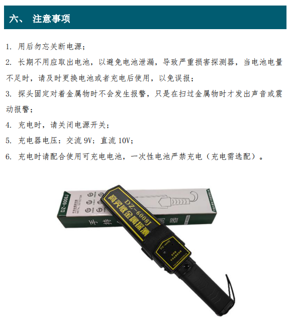 1. 用后勿忘關(guān)斷電源； 2. 長(zhǎng)期不用應(yīng)取出電池，以避免電池泄漏，導(dǎo)致嚴(yán)重?fù)p害探測(cè)器，當(dāng)電池電量 不足時(shí)，請(qǐng)及時(shí)更換電池或者充電后使用，以免誤報(bào)； 3. 探頭固定對(duì)著金屬物時(shí)不會(huì)發(fā)生報(bào)警，只是在掃過(guò)金屬物時(shí)才發(fā)出聲音或震 動(dòng)報(bào)警； 4. 充電時(shí)，請(qǐng)關(guān)閉電源開(kāi)關(guān)； 5. 充電器電壓：交流 9V; 直流 10V； 6. 充電時(shí)請(qǐng)配合使用可充電電池，一次性電池嚴(yán)禁充電（充電需選配）。