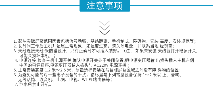 1.影響實際屏蔽范圍因素包括信號場強，基站距離，手機制式，障礙物，安裝高度、安裝規(guī)范等；
2.長時間工作后主機升溫屬正?，F(xiàn)象，如溫度過高，請關(guān)閉電源，并聯(lián)系當?shù)亟?jīng)銷商；
3.天線連接天線:采防錯設(shè)計，只有正確時才可插入裝好。（注：? 如果未安裝天線就打開電源開關(guān),可能會損壞本機）；
4.電源連接:檢查主機電源開關(guān),確認電源開關(guān)處于關(guān)閉位置,把電源變壓器輸出插頭插入主機左側(cè)中間的電源插座,電源變壓器輸入插頭與AC220V電源連接
5.正常安裝高度1.2米～2.5米，盡量選擇安裝在與目標屏蔽區(qū)域之間沒有障礙物的位置；
6.為避免可能的對一些電子設(shè)備的干擾，請盡量與下列常見設(shè)備保持1～2米以上：音響、無線話筒、收音機、電腦、電視、Wi-Fi路由器等；
7.泡水后禁止開機。
