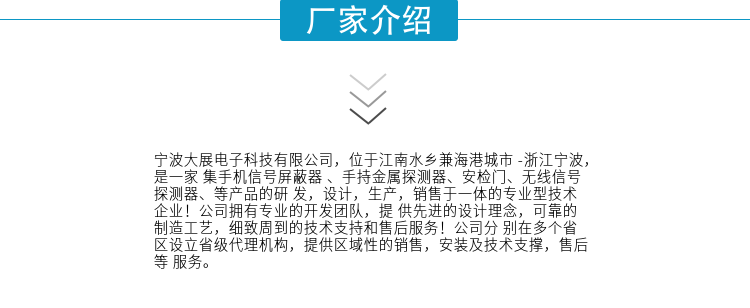 寧波大展電子科技有限公司，位于江南水鄉(xiāng)兼海港城市 -浙江寧波，是一家集手機信號屏蔽器 、手持金屬探測器、安檢門、無線信號探測器、等產(chǎn)品的研發(fā)，設(shè)計，生產(chǎn)，銷售于一體的專業(yè)型技術(shù)企業(yè)！公司擁有專業(yè)的開發(fā)團隊，提供先進的設(shè)計理念，可靠的制造工藝，細致周到的技術(shù)支持和售后服務(wù)！公司分別在多個省區(qū)設(shè)立省級代理機構(gòu)，提供區(qū)域性的銷售，安裝及技術(shù)支撐，售后等服務(wù)。