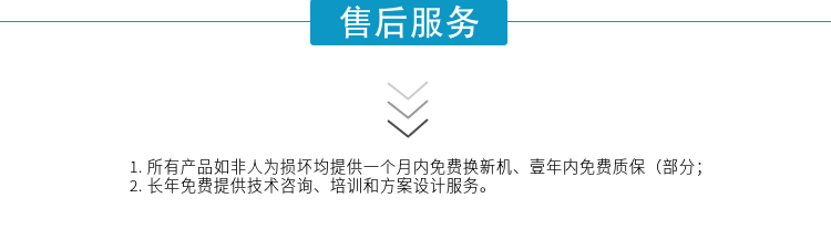 1.所有產(chǎn)品如非人為損壞均提供一個月內(nèi)免費換新機、壹年內(nèi)免費質(zhì)保（部分；
2. 長年免費提供技術(shù)咨詢、培訓(xùn)和方案設(shè)計服務(wù)。